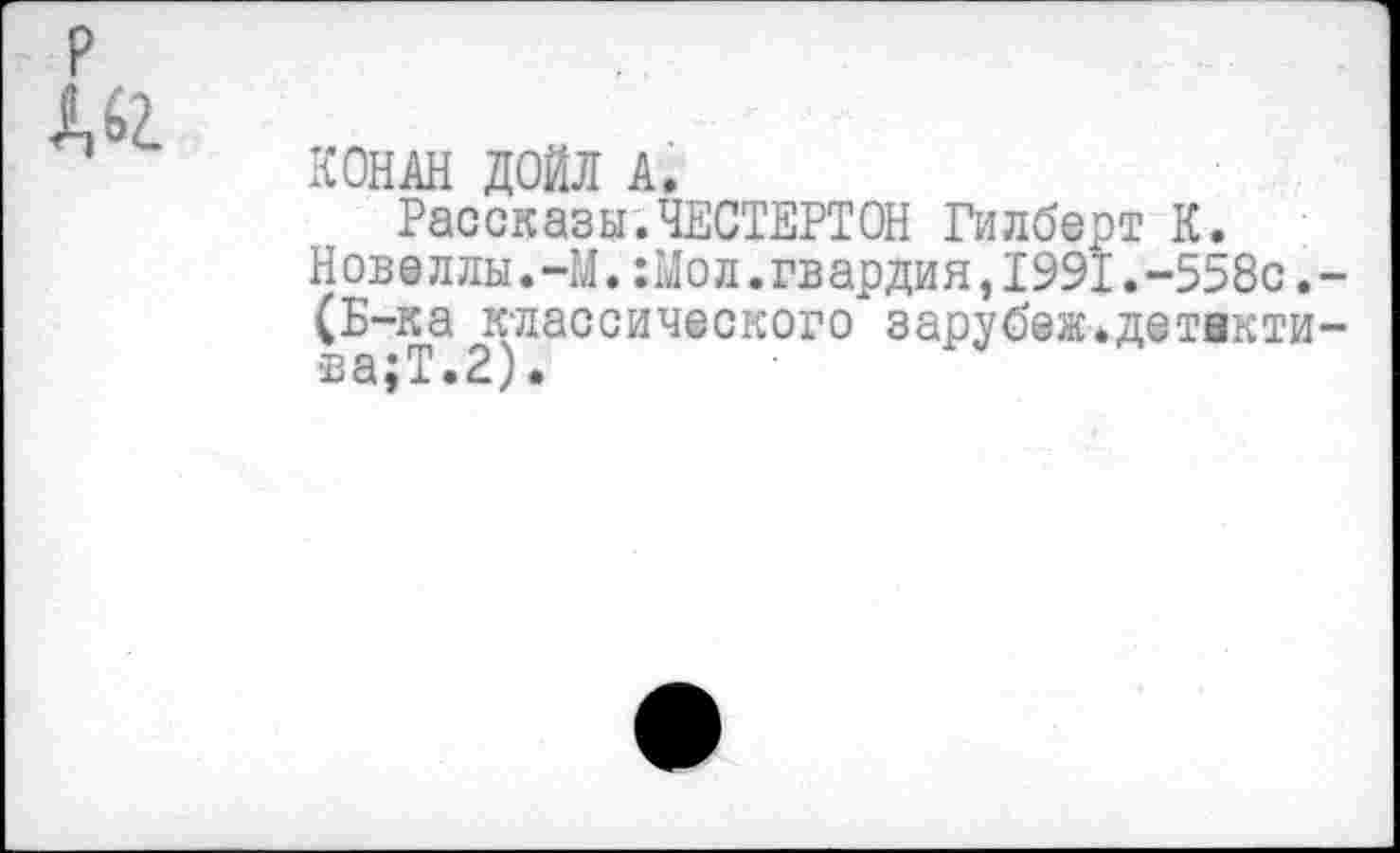 ﻿КОНАН ДОЙЛ А.
Рассказы.ЧЕСТЕРТОН Гилберт К. Новеллы.-М.;Мол.гвардия,1991.-558с. (Б-ка классического зарубеж.детвкти в а $ Т • 2) •